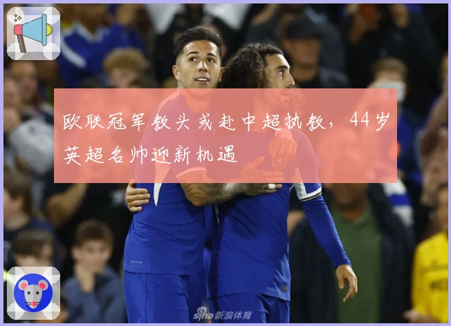 欧联冠军教头或赴中超执教，44岁英超名帅迎新机遇