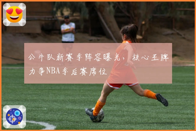 公牛队新赛季阵容曝光，核心王牌力争NBA季后赛席位