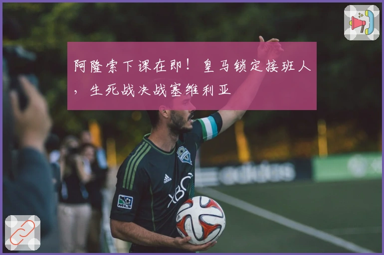 阿隆索下课在即！皇马锁定接班人，生死战决战塞维利亚