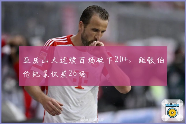 亚历山大连续百场砍下20+，距张伯伦纪录仅差26场