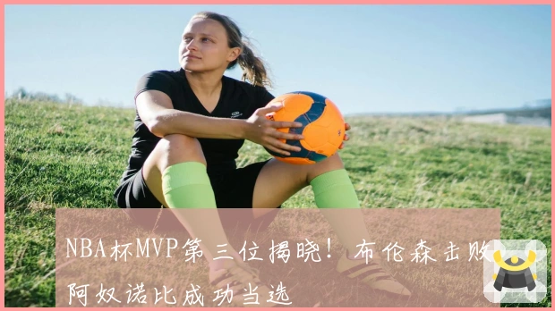 NBA杯MVP第三位揭晓！布伦森击败阿奴诺比成功当选