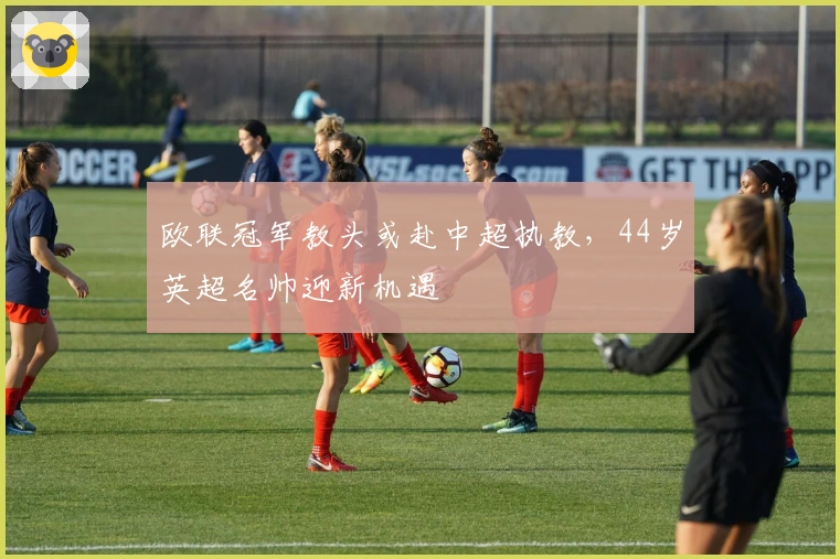 欧联冠军教头或赴中超执教，44岁英超名帅迎新机遇