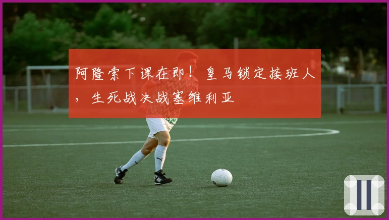 阿隆索下课在即！皇马锁定接班人，生死战决战塞维利亚