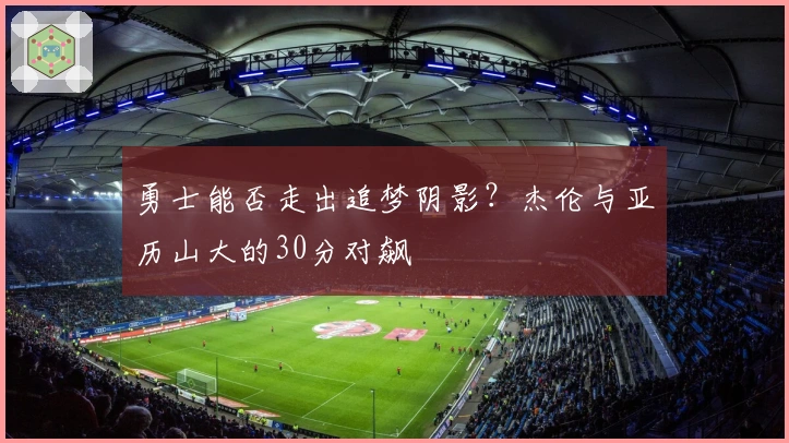 勇士能否走出追梦阴影？杰伦与亚历山大的30分对飙