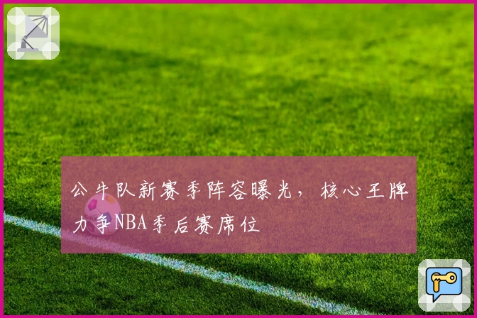 公牛队新赛季阵容曝光，核心王牌力争NBA季后赛席位