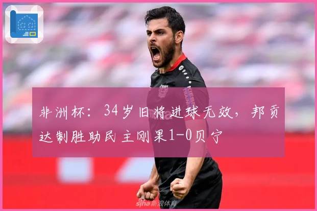 非洲杯：34岁旧将进球无效，邦贡达制胜助民主刚果1-0贝宁