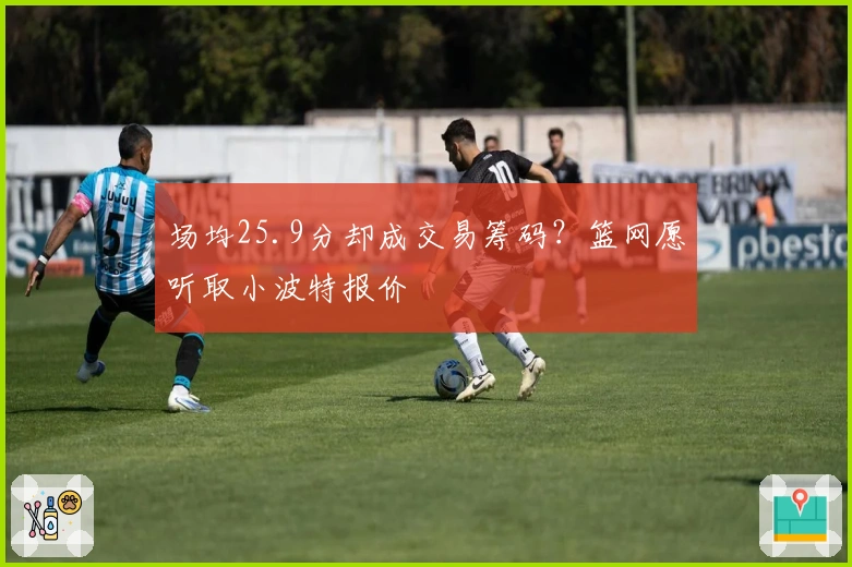 场均25.9分却成交易筹码？篮网愿听取小波特报价